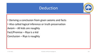 Deduction
• Deriving a conclusion from given axioms and facts
• Also called logical inference or truth preservation
Axiom – All kids are naughty
Fact/Premise – Riya is a kid
Conclusion – Riya is naughty
17-03-2021 15CS401-Artificial Intelligence 147
 