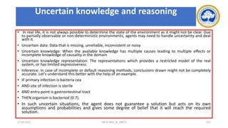 Uncertain knowledge and reasoning
• In real life, it is not always possible to determine the state of the environment as it might not be clear. Due
to partially observable or non-deterministic environments, agents may need to handle uncertainty and deal
with it.
• Uncertain data: Data that is missing, unreliable, inconsistent or noisy
• Uncertain knowledge: When the available knowledge has multiple causes leading to multiple effects or
incomplete knowledge of causality in the domain
• Uncertain knowledge representation: The representations which provides a restricted model of the real
system, or has limited expressiveness
• Inference: In case of incomplete or default reasoning methods, conclusions drawn might not be completely
accurate. Let’s understand this better with the help of an example.
• IF primary infection is bacteria cea
• AND site of infection is sterile
• AND entry point is gastrointestinal tract
• THEN organism is bacteriod (0.7).
• In such uncertain situations, the agent does not guarantee a solution but acts on its own
assumptions and probabilities and gives some degree of belief that it will reach the required
solution.
17-03-2021 18CSC305J_AI_UNIT3 151
 