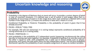Probability
• Probability is the degree of likeliness that an event will occur. It provides a certain degree of belief
in case of uncertain situations. It is defined over a set of events U and assigns value P(e) i.e.
probability of occurrence of event e in the range [0,1]. Here each sentence is labeled with a real
number in the range of 0 to 1, 0 means the sentence is false and 1 means it is true.
• Conditional Probability or Posterior Probability is the probability of event A given that B has
already occurred.
• P(A|B) = (P(B|A) * P(A)) / P(B)
• For example, P(It will rain tomorrow| It is raining today) represents conditional probability of it
raining tomorrow as it is raining today.
• P(A|B) + P(NOT(A)|B) = 1
• Joint probability is the probability of 2 independent events happening simultaneously like rolling
two dice or tossing two coins together. For example, Probability of getting 2 on one dice and 6 on
the other is equal to 1/36. Joint probability has a wide use in various fields such as physics,
astronomy, and comes into play when there are two independent events. The full joint probability
distribution specifies the probability of each complete assignment of values to random variables.
17-03-2021 18CSC305J_AI_UNIT3 153
Uncertain knowledge and reasoning
 