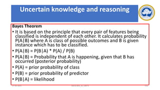 Bayes Theorem
• It is based on the principle that every pair of features being
classified is independent of each other. It calculates probability
P(A|B) where A is class of possible outcomes and B is given
instance which has to be classified.
• P(A|B) = P(B|A) * P(A) / P(B)
• P(A|B) = Probability that A is happening, given that B has
occurred (posterior probability)
• P(A) = prior probability of class
• P(B) = prior probability of predictor
• P(B|A) = likelihood
17-03-2021 18CSC305J_AI_UNIT3 154
Uncertain knowledge and reasoning
 