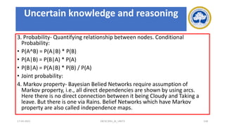 3. Probability- Quantifying relationship between nodes. Conditional
Probability:
• P(A^B) = P(A|B) * P(B)
• P(A|B) = P(B|A) * P(A)
• P(B|A) = P(A|B) * P(B) / P(A)
• Joint probability:
4. Markov property- Bayesian Belied Networks require assumption of
Markov property, i.e., all direct dependencies are shown by using arcs.
Here there is no direct connection between it being Cloudy and Taking a
leave. But there is one via Rains. Belief Networks which have Markov
property are also called independence maps.
17-03-2021 18CSC305J_AI_UNIT3 158
Uncertain knowledge and reasoning
 