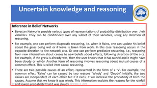 Inference in Belief Networks
• Bayesian Networks provide various types of representations of probability distribution over their
variables. They can be conditioned over any subset of their variables, using any direction of
reasoning.
• For example, one can perform diagnostic reasoning, i.e. when it Rains, one can update his belief
about the grass being wet or if leave is taken from work. In this case reasoning occurs in the
opposite direction to the network arcs. Or one can perform predictive reasoning, i.e., reasoning
from new information about causes to new beliefs about effects, following direction of the arcs.
For example, if the grass is already wet, then the user knows that it has rained and it might have
been cloudy or windy. Another form of reasoning involves reasoning about mutual causes of a
common effect. This is called inter causal reasoning.
• There are two possible causes of an effect, represented in the form of a ‘V’. For example, the
common effect ‘Rains’ can be caused by two reasons ‘Windy’ and ‘Cloudy.’ Initially, the two
causes are independent of each other but if it rains, it will increase the probability of both the
causes. Assume that we know it was windy. This information explains the reasons for the rainfall
and lowers probability that it was cloudy.
17-03-2021 18CSC305J_AI_UNIT3 159
Uncertain knowledge and reasoning
 