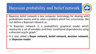 Bayesian probability and belief network
• Bayesian belief network is key computer technology for dealing with
probabilistic events and to solve a problem which has uncertainty. We
can define a Bayesian network as:
• "A Bayesian network is a probabilistic graphical model which
represents a set of variables and their conditional dependencies using
a directed acyclic graph."
• It is also called a Bayes network, belief network, decision network,
or Bayesian model.
17-03-2021 18CSC305J_AI_UNIT3 161
 