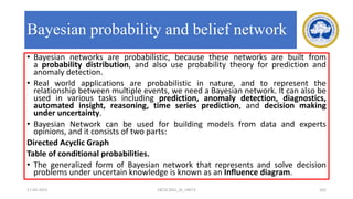 Bayesian probability and belief network
• Bayesian networks are probabilistic, because these networks are built from
a probability distribution, and also use probability theory for prediction and
anomaly detection.
• Real world applications are probabilistic in nature, and to represent the
relationship between multiple events, we need a Bayesian network. It can also be
used in various tasks including prediction, anomaly detection, diagnostics,
automated insight, reasoning, time series prediction, and decision making
under uncertainty.
• Bayesian Network can be used for building models from data and experts
opinions, and it consists of two parts:
Directed Acyclic Graph
Table of conditional probabilities.
• The generalized form of Bayesian network that represents and solve decision
problems under uncertain knowledge is known as an Influence diagram.
17-03-2021 18CSC305J_AI_UNIT3 162
 
