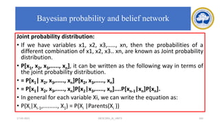 Joint probability distribution:
• If we have variables x1, x2, x3,....., xn, then the probabilities of a
different combination of x1, x2, x3.. xn, are known as Joint probability
distribution.
• P[x1, x2, x3,....., xn], it can be written as the following way in terms of
the joint probability distribution.
• = P[x1| x2, x3,....., xn]P[x2, x3,....., xn]
• = P[x1| x2, x3,....., xn]P[x2|x3,....., xn]....P[xn-1|xn]P[xn].
• In general for each variable Xi, we can write the equation as:
• P(Xi|Xi-1,........., X1) = P(Xi |Parents(Xi ))
17-03-2021 18CSC305J_AI_UNIT3 165
Bayesian probability and belief network
 