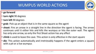 WUMPUS WORLD ACTIONS
18
• go forward
• turn right 90 degrees
• turn left 90 degrees
• grab: Pick up an object that is in the same square as the agent
• shoot: Fire an arrow in a straight line in the direction the agent is facing. The arrow
continues until it either hits and kills the wumpus or hits the outer wall. The agent
has only one arrow, so only the first Shoot action has any effect
• climb is used to leave the cave. This action is only effective in the start square
• die: This action automatically and irretrievably happens if the agent enters a square
with a pit or a live wumpus
17-03-2021 18CSC305J_AI_UNIT3
 