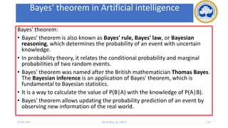 Bayes' theorem in Artificial intelligence
Bayes' theorem:
• Bayes' theorem is also known as Bayes' rule, Bayes' law, or Bayesian
reasoning, which determines the probability of an event with uncertain
knowledge.
• In probability theory, it relates the conditional probability and marginal
probabilities of two random events.
• Bayes' theorem was named after the British mathematician Thomas Bayes.
The Bayesian inference is an application of Bayes' theorem, which is
fundamental to Bayesian statistics.
• It is a way to calculate the value of P(B|A) with the knowledge of P(A|B).
• Bayes' theorem allows updating the probability prediction of an event by
observing new information of the real world.
17-03-2021 18CSC305J_AI_UNIT3 174
 