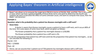 Applying Bayes' rule:
• Bayes' rule allows us to compute the single term P(B|A) in terms of P(A|B), P(B), and P(A). This is very useful
in cases where we have a good probability of these three terms and want to determine the fourth one.
Suppose we want to perceive the effect of some unknown cause, and want to compute that cause, then the
Bayes' rule becomes:
Example-1:
Question: what is the probability that a patient has diseases meningitis with a stiff neck?
• Given Data:
A doctor is aware that disease meningitis causes a patient to have a stiff neck, and it occurs 80% of
the time. He is also aware of some more facts, which are given as follows:
The Known probability that a patient has meningitis disease is 1/30,000.
The Known probability that a patient has a stiff neck is 2%.
Let a be the proposition that patient has stiff neck and b be the proposition that patient has meningitis. , so we
can calculate the following as:
P(a|b) = 0.8
P(b) = 1/30000
P(a)= .02
• Hence, we can assume that 1 patient out of 750 patients has meningitis disease with a stiff neck.
17-03-2021 18CSC305J_AI_UNIT3 176
Applying Bayes' theorem in Artificial intelligence
 