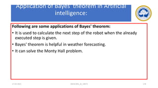 Application of Bayes' theorem in Artificial
intelligence:
Following are some applications of Bayes' theorem:
• It is used to calculate the next step of the robot when the already
executed step is given.
• Bayes' theorem is helpful in weather forecasting.
• It can solve the Monty Hall problem.
17-03-2021 18CSC305J_AI_UNIT3 178
 