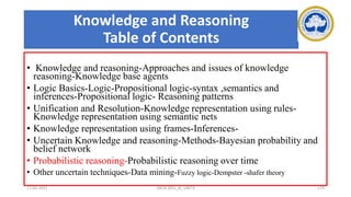 Knowledge and Reasoning
Table of Contents
• Knowledge and reasoning-Approaches and issues of knowledge
reasoning-Knowledge base agents
• Logic Basics-Logic-Propositional logic-syntax ,semantics and
inferences-Propositional logic- Reasoning patterns
• Unification and Resolution-Knowledge representation using rules-
Knowledge representation using semantic nets
• Knowledge representation using frames-Inferences-
• Uncertain Knowledge and reasoning-Methods-Bayesian probability and
belief network
• Probabilistic reasoning-Probabilistic reasoning over time
• Other uncertain techniques-Data mining-Fuzzy logic-Dempster -shafer theory
17-03-2021 18CSC305J_AI_UNIT3 179
 