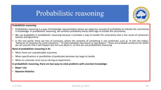 Probabilistic reasoning:
• Probabilistic reasoning is a way of knowledge representation where we apply the concept of probability to indicate the uncertainty
in knowledge. In probabilistic reasoning, we combine probability theory with logic to handle the uncertainty.
• We use probability in probabilistic reasoning because it provides a way to handle the uncertainty that is the result of someone's
laziness and ignorance.
• In the real world, there are lots of scenarios, where the certainty of something is not confirmed, such as "It will rain today,"
"behavior of someone for some situations," "A match between two teams or two players." These are probable sentences for which
we can assume that it will happen but not sure about it, so here we use probabilistic reasoning.
Need of probabilistic reasoning in AI:
• When there are unpredictable outcomes.
• When specifications or possibilities of predicates becomes too large to handle.
• When an unknown error occurs during an experiment.
In probabilistic reasoning, there are two ways to solve problems with uncertain knowledge:
• Bayes' rule
• Bayesian Statistics
17-03-2021 18CSC305J_AI_UNIT3 181
Probabilistic reasoning
 