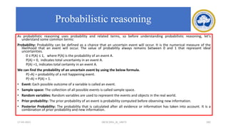 As probabilistic reasoning uses probability and related terms, so before understanding probabilistic reasoning, let's
understand some common terms:
Probability: Probability can be defined as a chance that an uncertain event will occur. It is the numerical measure of the
likelihood that an event will occur. The value of probability always remains between 0 and 1 that represent ideal
uncertainties.
0 ≤ P(A) ≤ 1, where P(A) is the probability of an event A.
P(A) = 0, indicates total uncertainty in an event A.
P(A) =1, indicates total certainty in an event A.
We can find the probability of an uncertain event by using the below formula.
P(¬A) = probability of a not happening event.
P(¬A) + P(A) = 1.
• Event: Each possible outcome of a variable is called an event.
• Sample space: The collection of all possible events is called sample space.
• Random variables: Random variables are used to represent the events and objects in the real world.
• Prior probability: The prior probability of an event is probability computed before observing new information.
• Posterior Probability: The probability that is calculated after all evidence or information has taken into account. It is a
combination of prior probability and new information.
17-03-2021 18CSC305J_AI_UNIT3 182
Probabilistic reasoning
 