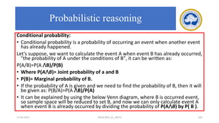Conditional probability:
• Conditional probability is a probability of occurring an event when another event
has already happened.
Let's suppose, we want to calculate the event A when event B has already occurred,
"the probability of A under the conditions of B", it can be written as:
P(A/B)=P(A ⋀B)/P(B)
• Where P(A⋀B)= Joint probability of a and B
• P(B)= Marginal probability of B.
• If the probability of A is given and we need to find the probability of B, then it will
be given as: P(B/A)=P(A ⋀B)/P(A)
• It can be explained by using the below Venn diagram, where B is occurred event,
so sample space will be reduced to set B, and now we can only calculate event A
when event B is already occurred by dividing the probability of P(A⋀B) by P( B ).
17-03-2021 18CSC305J_AI_UNIT3 183
Probabilistic reasoning
 