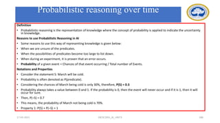 Probabilistic reasoning over time
Definition
• Probabilistic reasoning is the representation of knowledge where the concept of probability is applied to indicate the uncertainty
in knowledge.
Reasons to use Probabilistic Reasoning in AI
• Some reasons to use this way of representing knowledge is given below:
• When we are unsure of the predicates.
• When the possibilities of predicates become too large to list down.
• When during an experiment, it is proven that an error occurs.
• Probability of a given event = Chances of that event occurring / Total number of Events.
Notations and Properties
• Consider the statement S: March will be cold.
• Probability is often denoted as P(predicate).
• Considering the chances of March being cold is only 30%, therefore, P(S) = 0.3
• Probability always takes a value between 0 and 1. If the probability is 0, then the event will never occur and if it is 1, then it will
occur for sure.
• Then, P(¬S) = 0.7
• This means, the probability of March not being cold is 70%.
• Property 1: P(S) + P(¬S) = 1
17-03-2021 18CSC305J_AI_UNIT3 186
 