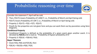 Consider the statement T: April will be cold.
• Then, P(S∧T) means Probability of S AND T, i.e., Probability of March and April being cold.
• P(S∨T) means Probability of S OR T, i.e., Probability of March or April being cold.
• Property 2: P(S∨T) = P(S) + P(T) - P(S∧T)
• Proofs for the properties are not given here and you can work them out by yourselves using Venn
Diagrams.
Conditional Property
• Conditional Property is defined as the probability of a given event given another event. It is
denoted by P(B|A) and is read as: ''Probability of B given probability of A.''
• Property 3: P(B|A) = P(B∧A) / P(A).
Bayes' Theorem
• Given P(A), P(B) and P(A|B), then
• P(B|A) = P(A|B) x P(B) / P(A)
17-03-2021 18CSC305J_AI_UNIT3 187
Probabilistic reasoning over time
 