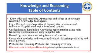 Knowledge and Reasoning
Table of Contents
• Knowledge and reasoning-Approaches and issues of knowledge
reasoning-Knowledge base agents
• Logic Basics-Logic-Propositional logic-syntax ,semantics and
inferences-Propositional logic- Reasoning patterns
• Unification and Resolution-Knowledge representation using rules-
Knowledge representation using semantic nets
• Knowledge representation using frames-Inferences-
• Uncertain Knowledge and reasoning-Methods-Bayesian probability and
belief network
• Probabilistic reasoning-Probabilistic reasoning over time
• Other uncertain techniques-Data mining-Fuzzy logic-Dempster -shafer theory
17-03-2021 18CSC305J_AI_UNIT3 191
 