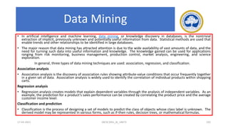 Data Mining
• In artificial intelligence and machine learning, data mining, or knowledge discovery in databases, is the nontrivial
extraction of implicit, previously unknown and potentially useful information from data. Statistical methods are used that
enable trends and other relationships to be identified in large databases.
• The major reason that data mining has attracted attention is due to the wide availability of vast amounts of data, and the
need for turning such data into useful information and knowledge. The knowledge gained can be used for applications
ranging from risk monitoring, business management, production control, market analysis, engineering, and science
exploration.
In general, three types of data mining techniques are used: association, regression, and classification.
Association analysis
• Association analysis is the discovery of association rules showing attribute-value conditions that occur frequently together
in a given set of data. Association analysis is widely used to identify the correlation of individual products within shopping
carts.
Regression analysis
• Regression analysis creates models that explain dependent variables through the analysis of independent variables. As an
example, the prediction for a product’s sales performance can be created by correlating the product price and the average
customer income level.
Classification and prediction
• Classification is the process of designing a set of models to predict the class of objects whose class label is unknown. The
derived model may be represented in various forms, such as if-then rules, decision trees, or mathematical formulas.
17-03-2021 18CSC305J_AI_UNIT3 192
 