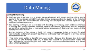 Limits of Data Mining
• GIGO (garbage in garbage out) is almost always referenced with respect to data mining, as the
quality of the knowledge gained through data mining is dependent on the quality of the historical
data. We know data inconsistencies and dealing with multiple data sources represent large
problems in data management.
• Data cleaning techniques are used to deal with detecting and removing errors and inconsistencies
to improve data quality; however, detecting these inconsistencies is extremely difficult. How can
we identify a transaction that is incorrectly labeled as suspicious? Learning from incorrect data
leads to inaccurate models.
• Another limitation of data mining is that it only extracts knowledge limited to the specific set of
historical data, and answers can only be obtained and interpreted with regards to previous trends
learned from the data.
• This limits one’s ability to benefit from new trends. Because the decision tree is trained
specifically on the historical data set, it does not account for personalization within the
tree. Additionally, data mining (decision trees, rules, clusters) are non-incremental and do not
adapt while in production.
17-03-2021 18CSC305J_AI_UNIT3 194
Data Mining
 