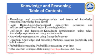 Knowledge and Reasoning
Table of Contents
• Knowledge and reasoning-Approaches and issues of knowledge
reasoning-Knowledge base agents
• Logic Basics-Logic-Propositional logic-syntax ,semantics and
inferences-Propositional logic- Reasoning patterns
• Unification and Resolution-Knowledge representation using rules-
Knowledge representation using semantic nets
• Knowledge representation using frames-Inferences-
• Uncertain Knowledge and reasoning-Methods-Bayesian probability and
belief network
• Probabilistic reasoning-Probabilistic reasoning over time
• Other uncertain techniques-Data mining-Fuzzy logic-Dempster -shafer theory
17-03-2021 18CSC305J_AI_UNIT3 195
 