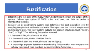 198
Fuzzification
⚫ Establishes the fact base of the fuzzy system. It identifies the input and output of the
system, defines appropriate IF THEN rules, and uses raw data to derive a
membership function.
⚫ Consider an air conditioning system that determine the best circulation level by
sampling temperature and moisture levels. The inputs are the current temperature
and moisture level. The fuzzy system outputs the best air circulation level: “none”,
“low”, or “high”. The following fuzzy rules are used:
1. If the room is hot, circulate the air a lot.
2. If the room is cool, do not circulate the air.
3. If the room is cool and moist, circulate the air slightly.
⚫ A knowledge engineer determines membership functions that map temperatures
to fuzzy values and map moisture measurements to fuzzy values.
 