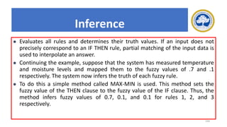 199
Inference
⚫ Evaluates all rules and determines their truth values. If an input does not
precisely correspond to an IF THEN rule, partial matching of the input data is
used to interpolate an answer.
⚫ Continuing the example, suppose that the system has measured temperature
and moisture levels and mapped them to the fuzzy values of .7 and .1
respectively. The system now infers the truth of each fuzzy rule.
⚫ To do this a simple method called MAX-MIN is used. This method sets the
fuzzy value of the THEN clause to the fuzzy value of the IF clause. Thus, the
method infers fuzzy values of 0.7, 0.1, and 0.1 for rules 1, 2, and 3
respectively.
 