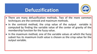 202
Defuzzification
⚫ There are many defuzzification methods. Two of the more common
techniques are the centroid and maximum methods.
⚫ In the centroid method, the crisp value of the output variable is
computed by finding the variable value of the center of gravity of the
membership function for the fuzzy value.
⚫ In the maximum method, one of the variable values at which the fuzzy
subset has its maximum truth value is chosen as the crisp value for the
output variable.
 