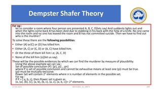 For eg:-
let us consider a room where four person are presented A, B, C, D(lets say) And suddenly lights out and
when the lights come back B has been died due to stabbing in his back with the help of a knife. No one came
into the room and no one has leaved the room and B has not committed suicide. Then we have to find out
who is the murdrer?
To solve these there are the following possibilities:
• Either {A} or{C} or {D} has killed him.
• Either {A, C} or {C, D} or {A, C} have killed him.
• Or the three of them kill him i.e; {A, C, D}
• None of the kill him {o}(let us say).
These will be the possible evidences by which we can find the murderer by measure of plausibIlity.
Using the above example we can say :
Set of possible conclusion (P): {p1, p2….pn}
where P is set of possible conclusion and cannot be exhaustive means at least one (p)i must be true.
(p)i must be mutually exclusive.
Power Set will contain 2n elements where n is number of elements in the possible set.
For eg:-
If P = { a, b, c}, then Power set is given as
{o, {a}, {b}, {c}, {a, b}, {b, c}, {a, c}, {a, b, c}}= 23 elements.
17-03-2021 18CSC305J_AI_UNIT3 209
Dempster Shafer Theory
 