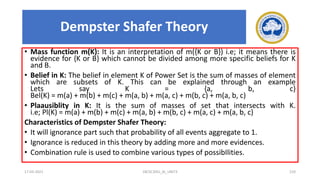 • Mass function m(K): It is an interpretation of m({K or B}) i.e; it means there is
evidence for {K or B} which cannot be divided among more specific beliefs for K
and B.
• Belief in K: The belief in element K of Power Set is the sum of masses of element
which are subsets of K. This can be explained through an example
Lets say K = {a, b, c}
Bel(K) = m(a) + m(b) + m(c) + m(a, b) + m(a, c) + m(b, c) + m(a, b, c)
• Plaausiblity in K: It is the sum of masses of set that intersects with K.
i.e; Pl(K) = m(a) + m(b) + m(c) + m(a, b) + m(b, c) + m(a, c) + m(a, b, c)
Characteristics of Dempster Shafer Theory:
• It will ignorance part such that probability of all events aggregate to 1.
• Ignorance is reduced in this theory by adding more and more evidences.
• Combination rule is used to combine various types of possibIlities.
17-03-2021 18CSC305J_AI_UNIT3 210
Dempster Shafer Theory
 