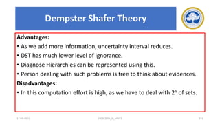 Advantages:
• As we add more information, uncertainty interval reduces.
• DST has much lower level of ignorance.
• Diagnose Hierarchies can be represented using this.
• Person dealing with such problems is free to think about evidences.
Disadvantages:
• In this computation effort is high, as we have to deal with 2n of sets.
17-03-2021 18CSC305J_AI_UNIT3 211
Dempster Shafer Theory
 