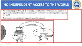 NO INDEPENDENT ACCESS TO THE WORLD
26
• The reasoning agent often gets its knowledge about the facts of the world as a sequence of
logical sentences and must draw conclusions only from them without independent access to
the world.
• Thus it is very important that the agent’s reasoning is sound!
17-03-2021 18CSC305J_AI_UNIT3
 