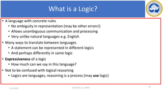 What is a Logic?
• A language with concrete rules
• No ambiguity in representation (may be other errors!)
• Allows unambiguous communication and processing
• Very unlike natural languages e.g. English
• Many ways to translate between languages
• A statement can be represented in different logics
• And perhaps differently in same logic
• Expressiveness of a logic
• How much can we say in this language?
• Not to be confused with logical reasoning
• Logics are languages, reasoning is a process (may use logic)
18CSC305J_AI_UNIT3 29
17-03-2021
 