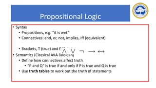 Propositional Logic
• Syntax
• Propositions, e.g. “it is wet”
• Connectives: and, or, not, implies, iff (equivalent)
• Brackets, T (true) and F (false)
• Semantics (Classical AKA Boolean)
• Define how connectives affect truth
• “P and Q” is true if and only if P is true and Q is true
• Use truth tables to work out the truth of statements
 