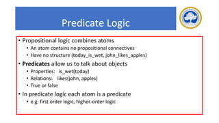 Predicate Logic
• Propositional logic combines atoms
• An atom contains no propositional connectives
• Have no structure (today_is_wet, john_likes_apples)
• Predicates allow us to talk about objects
• Properties: is_wet(today)
• Relations: likes(john, apples)
• True or false
• In predicate logic each atom is a predicate
• e.g. first order logic, higher-order logic
 