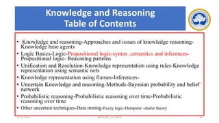 Knowledge and Reasoning
Table of Contents
• Knowledge and reasoning-Approaches and issues of knowledge reasoning-
Knowledge base agents
• Logic Basics-Logic-Propositional logic-syntax ,semantics and inferences-
Propositional logic- Reasoning patterns
• Unification and Resolution-Knowledge representation using rules-Knowledge
representation using semantic nets
• Knowledge representation using frames-Inferences-
• Uncertain Knowledge and reasoning-Methods-Bayesian probability and belief
network
• Probabilistic reasoning-Probabilistic reasoning over time-Probabilistic
reasoning over time
• Other uncertain techniques-Data mining-Fuzzy logic-Dempster -shafer theory
17-03-2021 18CSC305J_AI_UNIT3 38
 