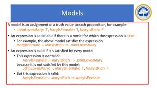 49
Models
A model is an assignment of a truth value to each proposition, for example:
• JohnLovesMary: T, MaryIsFemale: T, MaryIsRich: F
• An expression is satisfiable if there is a model for which the expression is true
• For example, the above model satisfies the expression
MaryIsFemale  MaryIsRich  JohnLovesMary
• An expression is valid if it is satisfied by every model
• This expression is not valid:
MaryIsFemale  MaryIsRich  JohnLovesMary
because it is not satisfied by this model:
JohnLovesMary: F, MaryIsFemale: T, MaryIsRich: T
• But this expression is valid:
MaryIsFemale  MaryIsRich  MaryIsFemale
17-03-2021 18CSC305J_AI_UNIT3
 