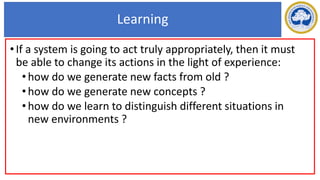 Learning
•If a system is going to act truly appropriately, then it must
be able to change its actions in the light of experience:
•how do we generate new facts from old ?
•how do we generate new concepts ?
•how do we learn to distinguish different situations in
new environments ?
 