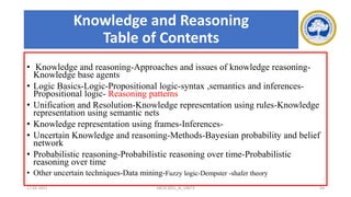 Knowledge and Reasoning
Table of Contents
• Knowledge and reasoning-Approaches and issues of knowledge reasoning-
Knowledge base agents
• Logic Basics-Logic-Propositional logic-syntax ,semantics and inferences-
Propositional logic- Reasoning patterns
• Unification and Resolution-Knowledge representation using rules-Knowledge
representation using semantic nets
• Knowledge representation using frames-Inferences-
• Uncertain Knowledge and reasoning-Methods-Bayesian probability and belief
network
• Probabilistic reasoning-Probabilistic reasoning over time-Probabilistic
reasoning over time
• Other uncertain techniques-Data mining-Fuzzy logic-Dempster -shafer theory
17-03-2021 18CSC305J_AI_UNIT3 54
 