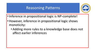 Reasoning Patterns
• Inference in propositional logic is NP-complete!
• However, inference in propositional logic shows
monoticity:
•Adding more rules to a knowledge base does not
affect earlier inferences
 