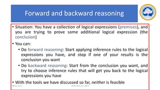 56
Forward and backward reasoning
• Situation: You have a collection of logical expressions (premises), and
you are trying to prove some additional logical expression (the
conclusion)
• You can:
• Do forward reasoning: Start applying inference rules to the logical
expressions you have, and stop if one of your results is the
conclusion you want
• Do backward reasoning: Start from the conclusion you want, and
try to choose inference rules that will get you back to the logical
expressions you have
• With the tools we have discussed so far, neither is feasible
17-03-2021 18CSC305J_AI_UNIT3
 