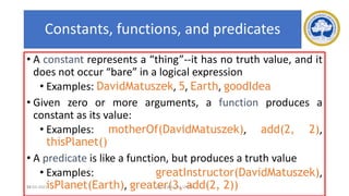 59
Constants, functions, and predicates
• A constant represents a “thing”--it has no truth value, and it
does not occur “bare” in a logical expression
• Examples: DavidMatuszek, 5, Earth, goodIdea
• Given zero or more arguments, a function produces a
constant as its value:
• Examples: motherOf(DavidMatuszek), add(2, 2),
thisPlanet()
• A predicate is like a function, but produces a truth value
• Examples: greatInstructor(DavidMatuszek),
isPlanet(Earth), greater(3, add(2, 2))
17-03-2021 18CSC305J_AI_UNIT3
 