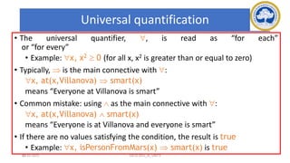 60
Universal quantification
• The universal quantifier, , is read as “for each”
or “for every”
• Example: x, x2  0 (for all x, x2 is greater than or equal to zero)
• Typically,  is the main connective with :
x, at(x,Villanova)  smart(x)
means “Everyone at Villanova is smart”
• Common mistake: using  as the main connective with :
x, at(x,Villanova)  smart(x)
means “Everyone is at Villanova and everyone is smart”
• If there are no values satisfying the condition, the result is true
• Example: x, isPersonFromMars(x)  smart(x) is true
17-03-2021 18CSC305J_AI_UNIT3
 