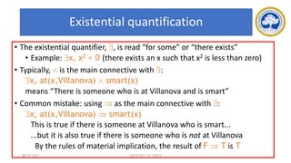 61
Existential quantification
• The existential quantifier, , is read “for some” or “there exists”
• Example: x, x2 < 0 (there exists an x such that x2 is less than zero)
• Typically,  is the main connective with :
x, at(x,Villanova)  smart(x)
means “There is someone who is at Villanova and is smart”
• Common mistake: using  as the main connective with :
x, at(x,Villanova)  smart(x)
This is true if there is someone at Villanova who is smart...
...but it is also true if there is someone who is not at Villanova
By the rules of material implication, the result of F  T is T
17-03-2021 18CSC305J_AI_UNIT3
 