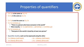 62
Properties of quantifiers
• x y is the same as y x
• x y is the same as y x
• x y is not the same as y x
• x y Loves(x,y)
• “There is a person who loves everyone in the world”
• More exactly: x y (person(x)  person(y)  Loves(x,y))
• y x Loves(x,y)
• “Everyone in the world is loved by at least one person”
• Quantifier duality: each can be expressed using the other
• x Likes(x,IceCream) x Likes(x,IceCream)
• x Likes(x,Broccoli) x Likes(x,Broccoli)
17-03-2021 18CSC305J_AI_UNIT3
 