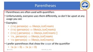 63
Parentheses
• Parentheses are often used with quantifiers
• Unfortunately, everyone uses them differently, so don’t be upset at any
usage you see
• Examples:
• (x) person(x)  likes(x,iceCream)
• (x) (person(x)  likes(x,iceCream))
• (x) [ person(x)  likes(x,iceCream) ]
• x, person(x)  likes(x,iceCream)
• x (person(x)  likes(x,iceCream))
• I prefer parentheses that show the scope of the quantifier
• x (x > 0)  x (x < 0)
17-03-2021 18CSC305J_AI_UNIT3
 