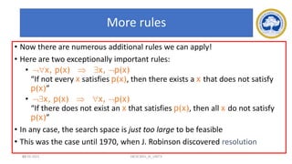 64
More rules
• Now there are numerous additional rules we can apply!
• Here are two exceptionally important rules:
• x, p(x)  x, p(x)
“If not every x satisfies p(x), then there exists a x that does not satisfy
p(x)”
• x, p(x)  x, p(x)
“If there does not exist an x that satisfies p(x), then all x do not satisfy
p(x)”
• In any case, the search space is just too large to be feasible
• This was the case until 1970, when J. Robinson discovered resolution
17-03-2021 18CSC305J_AI_UNIT3
 