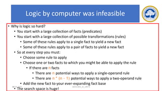 66
Logic by computer was infeasible
• Why is logic so hard?
• You start with a large collection of facts (predicates)
• You start with a large collection of possible transformations (rules)
• Some of these rules apply to a single fact to yield a new fact
• Some of these rules apply to a pair of facts to yield a new fact
• So at every step you must:
• Choose some rule to apply
• Choose one or two facts to which you might be able to apply the rule
• If there are n facts
• There are n potential ways to apply a single-operand rule
• There are n * (n - 1) potential ways to apply a two-operand rule
• Add the new fact to your ever-expanding fact base
• The search space is huge!
17-03-2021 18CSC305J_AI_UNIT3
 
