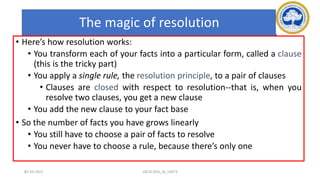 67
The magic of resolution
• Here’s how resolution works:
• You transform each of your facts into a particular form, called a clause
(this is the tricky part)
• You apply a single rule, the resolution principle, to a pair of clauses
• Clauses are closed with respect to resolution--that is, when you
resolve two clauses, you get a new clause
• You add the new clause to your fact base
• So the number of facts you have grows linearly
• You still have to choose a pair of facts to resolve
• You never have to choose a rule, because there’s only one
17-03-2021 18CSC305J_AI_UNIT3
 