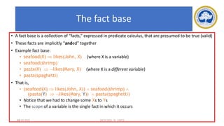 68
The fact base
• A fact base is a collection of “facts,” expressed in predicate calculus, that are presumed to be true (valid)
• These facts are implicitly “anded” together
• Example fact base:
• seafood(X)  likes(John, X) (where X is a variable)
• seafood(shrimp)
• pasta(X)  likes(Mary, X) (where X is a different variable)
• pasta(spaghetti)
• That is,
• (seafood(X)  likes(John, X))  seafood(shrimp) 
(pasta(Y)  likes(Mary, Y))  pasta(spaghetti)
• Notice that we had to change some Xs to Ys
• The scope of a variable is the single fact in which it occurs
17-03-2021 18CSC305J_AI_UNIT3
 