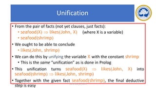 70
Unification
• From the pair of facts (not yet clauses, just facts):
• seafood(X)  likes(John, X) (where X is a variable)
• seafood(shrimp)
• We ought to be able to conclude
• likes(John, shrimp)
• We can do this by unifying the variable X with the constant shrimp
• This is the same “unification” as is done in Prolog
• This unification turns seafood(X)  likes(John, X) into
seafood(shrimp)  likes(John, shrimp)
• Together with the given fact seafood(shrimp), the final deductive
step is easy
17-03-2021 18CSC305J_AI_UNIT3
 