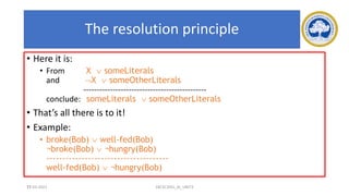 71
The resolution principle
• Here it is:
• From X  someLiterals
and X  someOtherLiterals
----------------------------------------------
conclude: someLiterals  someOtherLiterals
• That’s all there is to it!
• Example:
• broke(Bob)  well-fed(Bob)
¬broke(Bob)  ¬hungry(Bob)
--------------------------------------
well-fed(Bob)  ¬hungry(Bob)
17-03-2021 18CSC305J_AI_UNIT3
 